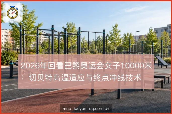 2026年回看巴黎奥运会女子10000米：切贝特高温适应与终点冲线技术复盘